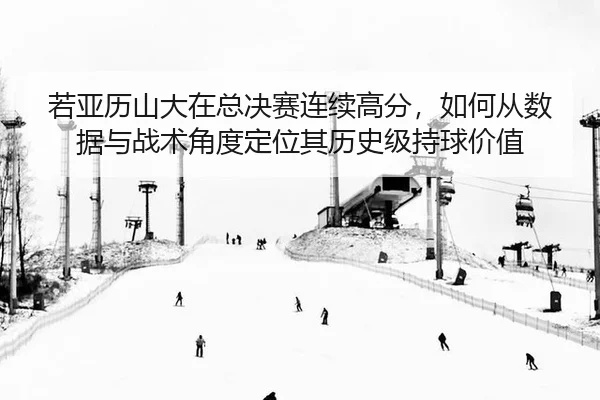 若亚历山大在总决赛连续高分，如何从数据与战术角度定位其历史级持球价值